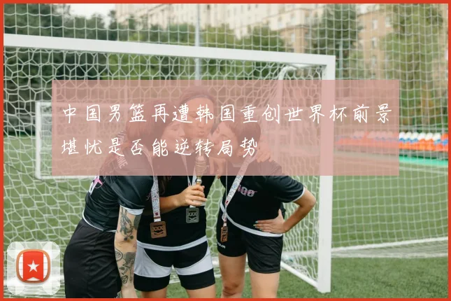 中国男篮再遭韩国重创世界杯前景堪忧是否能逆转局势