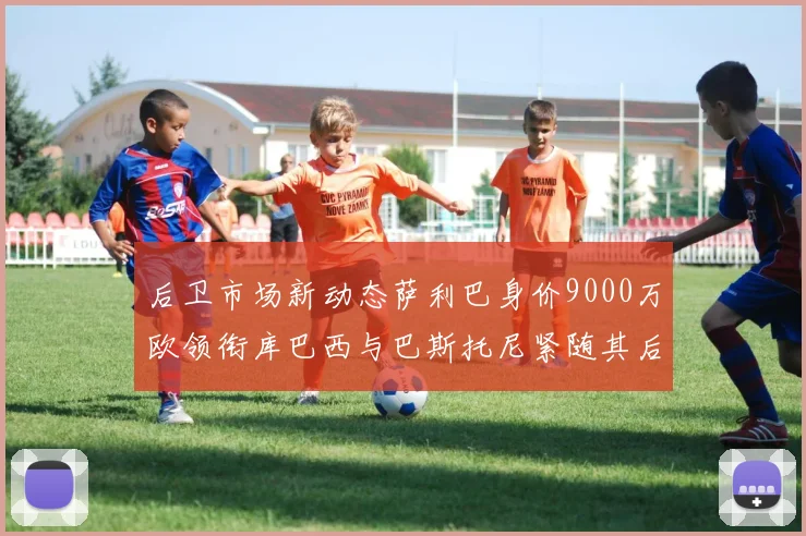 后卫市场新动态萨利巴身价9000万欧领衔库巴西与巴斯托尼紧随其后