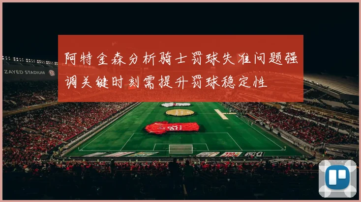 阿特金森分析骑士罚球失准问题强调关键时刻需提升罚球稳定性