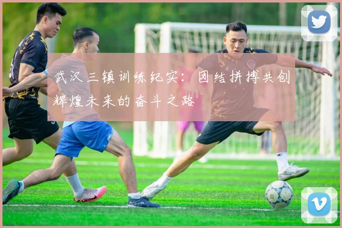 武汉三镇训练纪实:团结拼搏共创辉煌未来的奋斗之路