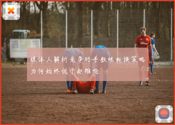 媒体人解析竞争对手教练轮换策略为何始终优于赵维伦