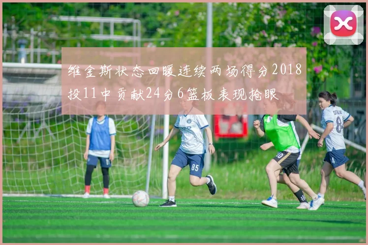 维金斯状态回暖连续两场得分2018投11中贡献24分6篮板表现抢眼