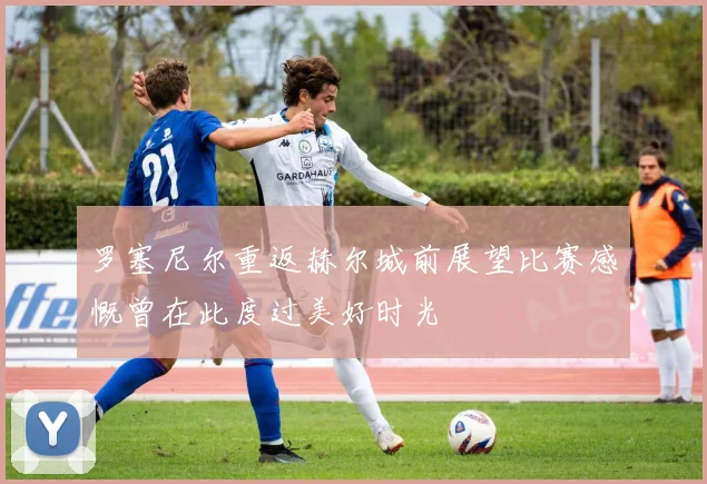 罗塞尼尔重返赫尔城前展望比赛感慨曾在此度过美好时光