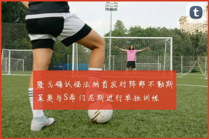 隆戈确认福法纳首发对阵那不勒斯莱奥与S希门尼斯进行单独训练