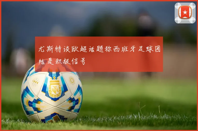 尤斯特谈欧超话题称西班牙足球团结是积极信号