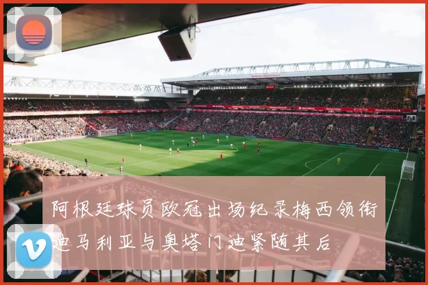阿根廷球员欧冠出场纪录梅西领衔迪马利亚与奥塔门迪紧随其后