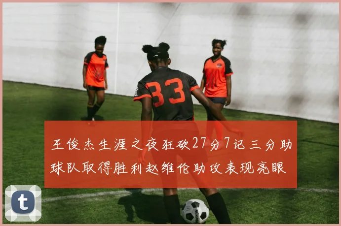 王俊杰生涯之夜狂砍27分7记三分助球队取得胜利赵维伦助攻表现亮眼