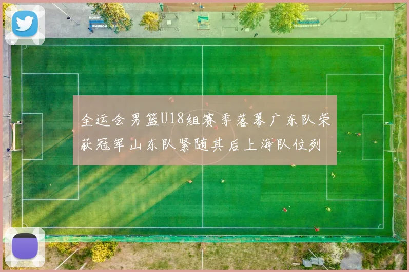 全运会男篮U18组赛季落幕广东队荣获冠军山东队紧随其后上海队位列第三