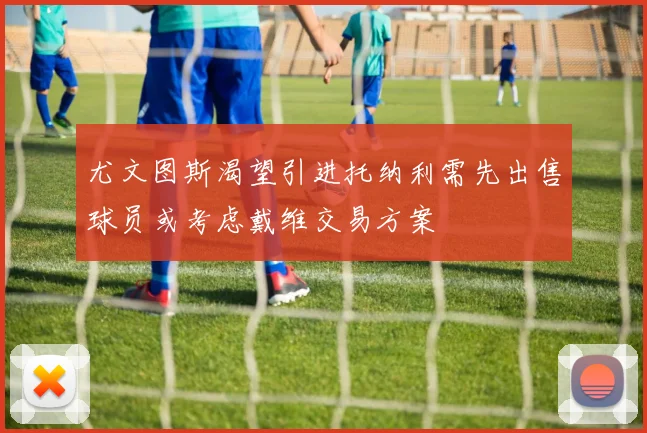 尤文图斯渴望引进托纳利需先出售球员或考虑戴维交易方案