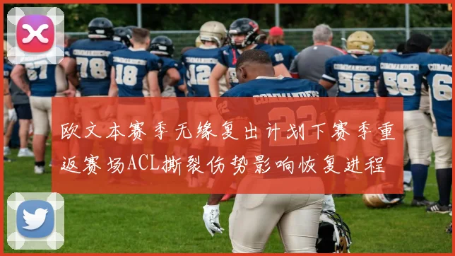欧文本赛季无缘复出计划下赛季重返赛场ACL撕裂伤势影响恢复进程