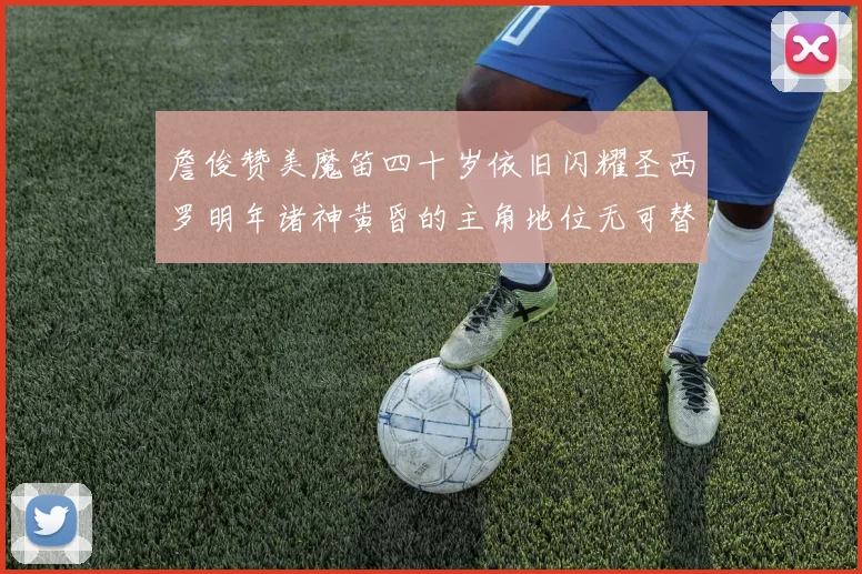 詹俊赞美魔笛四十岁依旧闪耀圣西罗明年诸神黄昏的主角地位无可替代