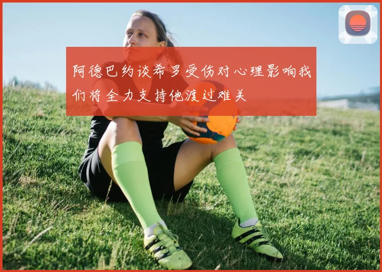 阿德巴约谈希罗受伤对心理影响我们将全力支持他渡过难关