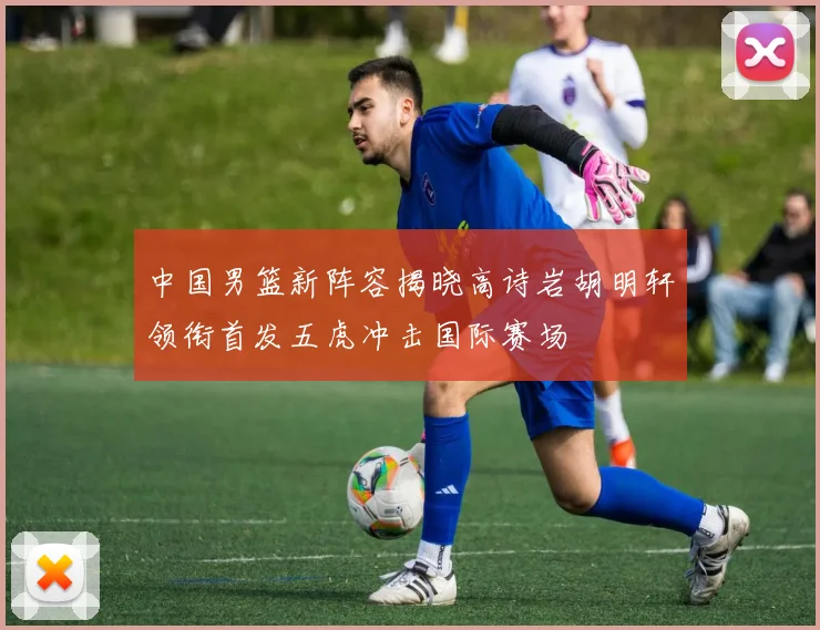 中国男篮新阵容揭晓高诗岩胡明轩领衔首发五虎冲击国际赛场