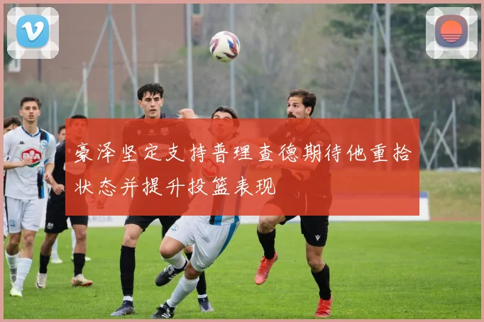 豪泽坚定支持普理查德期待他重拾状态并提升投篮表现