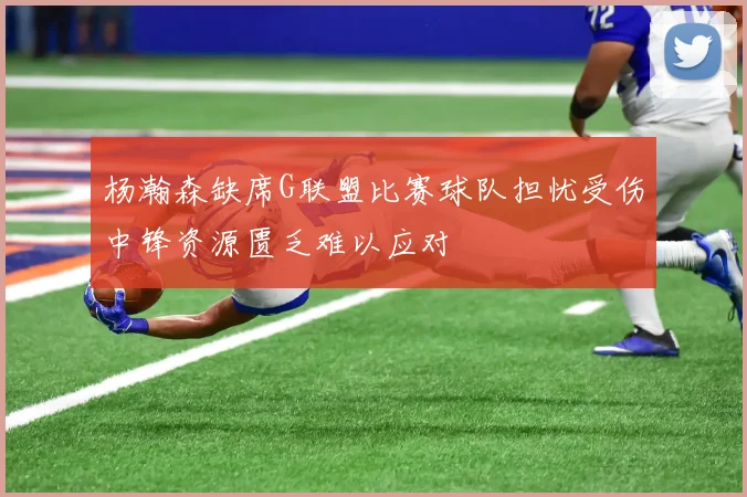 杨瀚森缺席G联盟比赛球队担忧受伤中锋资源匮乏难以应对