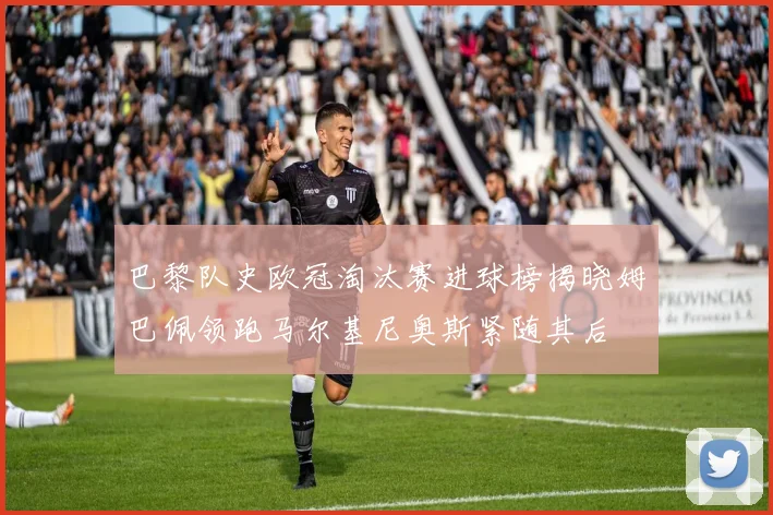 巴黎队史欧冠淘汰赛进球榜揭晓姆巴佩领跑马尔基尼奥斯紧随其后
