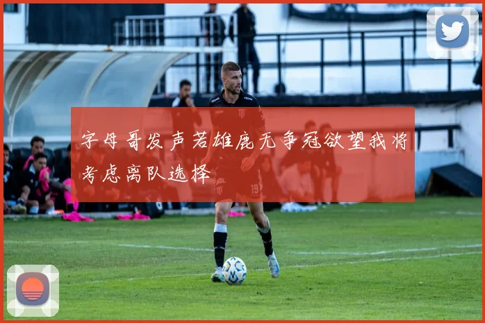 字母哥发声若雄鹿无争冠欲望我将考虑离队选择